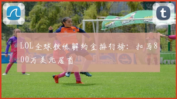 LOL全球教练解约金排行榜:扣马800万美元居首