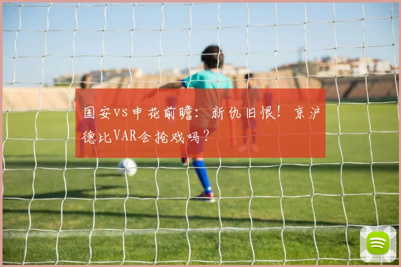 国安vs申花前瞻：新仇旧恨！京沪德比VAR会抢戏吗？