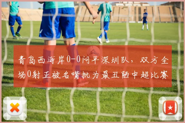 青岛西海岸0-0闷平深圳队，双方全场0射正被名嘴批为最丑陋中超比赛