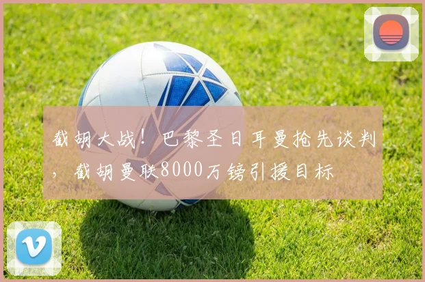 截胡大战！巴黎圣日耳曼抢先谈判，截胡曼联8000万镑引援目标